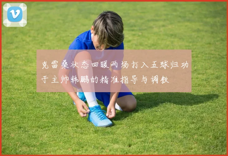 克雷桑状态回暖两场打入五球归功于主帅韩鹏的精准指导与调教