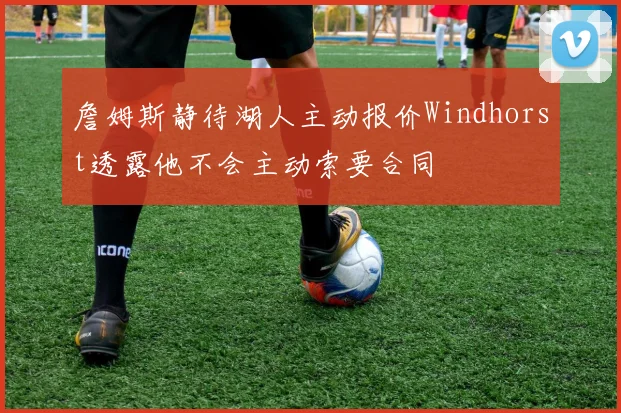 詹姆斯静待湖人主动报价Windhorst透露他不会主动索要合同