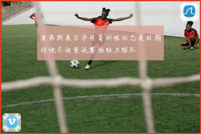 里弗斯表示字母哥训练状态良好期待他尽快重返赛场助力球队