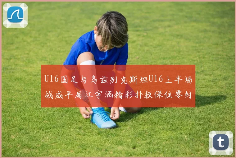 U16国足与乌兹别克斯坦U16上半场战成平局江宇涵精彩扑救保住零封纪录