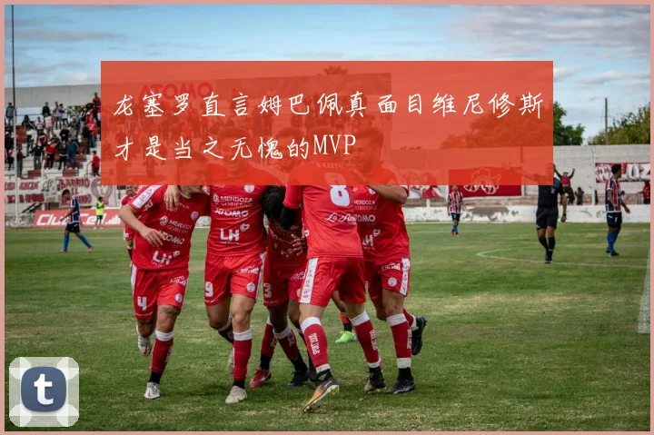 龙塞罗直言姆巴佩真面目维尼修斯才是当之无愧的MVP