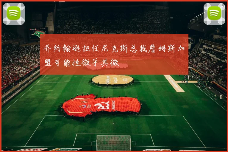 乔约翰逊担任尼克斯总裁詹姆斯加盟可能性微乎其微