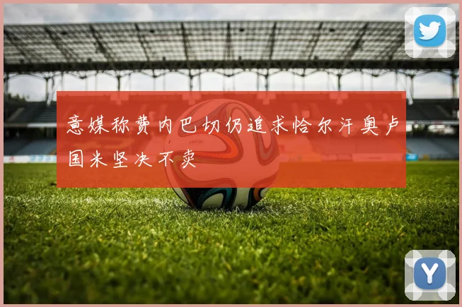 意媒称费内巴切仍追求恰尔汗奥卢国米坚决不卖